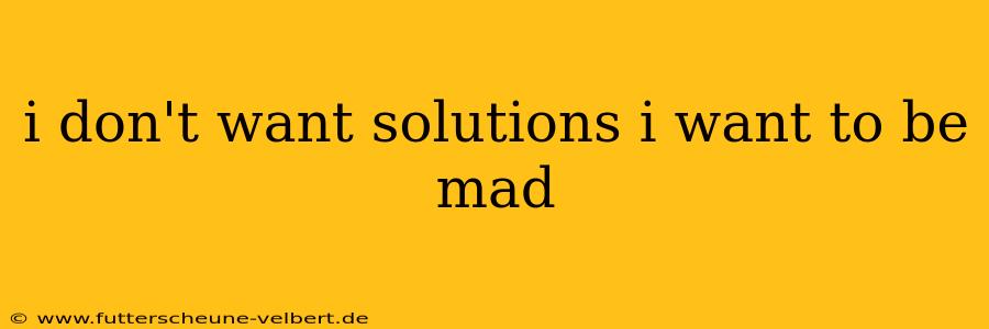 i don't want solutions i want to be mad